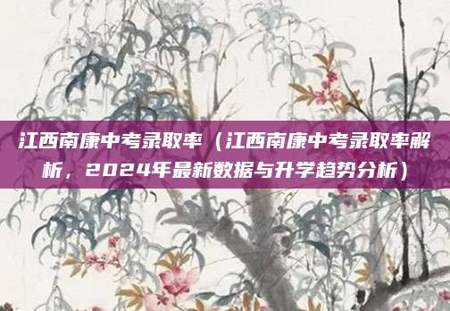 江西南康中考录取率（江西南康中考录取率解析，2024年最新数据与升学趋势分析）
