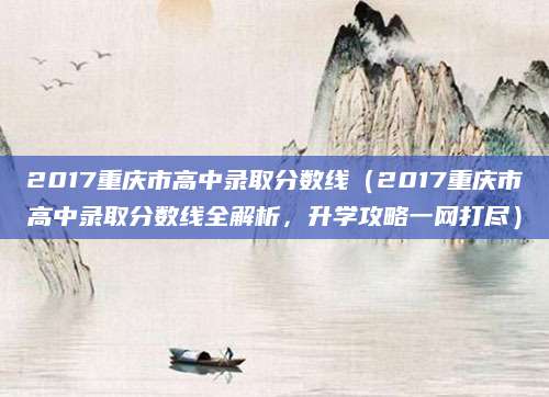 2017重庆市高中录取分数线（2017重庆市高中录取分数线全解析，升学攻略一网打尽）