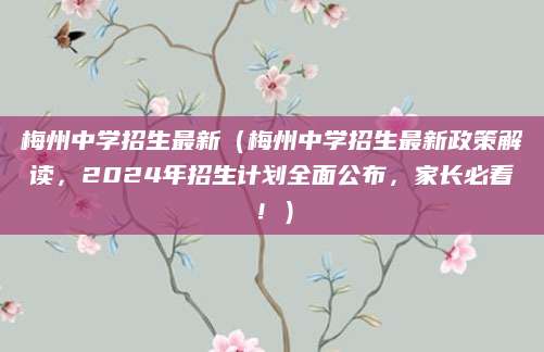 梅州中学招生最新（梅州中学招生最新政策解读，2024年招生计划全面公布，家长必看！）