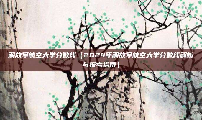 解放军航空大学分数线（2024年解放军航空大学分数线解析与报考指南）