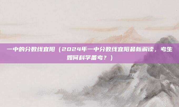 一中的分数线宜阳（2024年一中分数线宜阳最新解读，考生如何科学备考？）