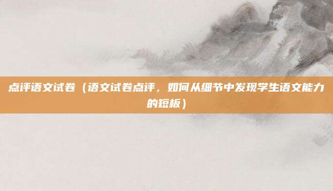 点评语文试卷（语文试卷点评，如何从细节中发现学生语文能力的短板）