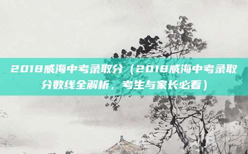 2018威海中考录取分（2018威海中考录取分数线全解析，考生与家长必看）