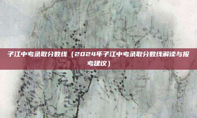 子江中考录取分数线（2024年子江中考录取分数线解读与报考建议）