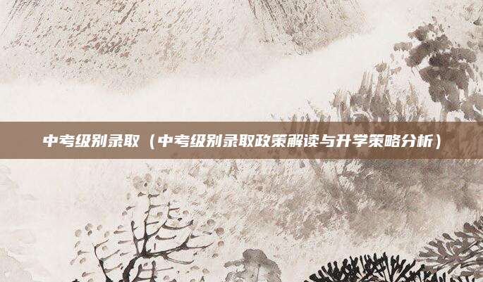 中考级别录取（中考级别录取政策解读与升学策略分析）