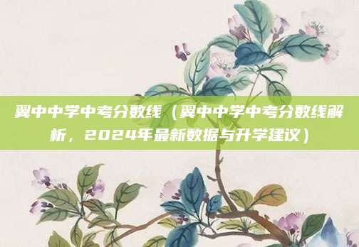 翼中中学中考分数线（翼中中学中考分数线解析，2024年最新数据与升学建议）
