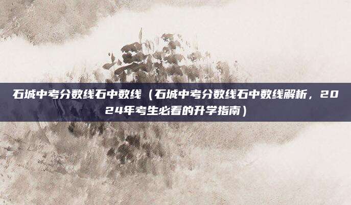 石城中考分数线石中数线（石城中考分数线石中数线解析，2024年考生必看的升学指南）