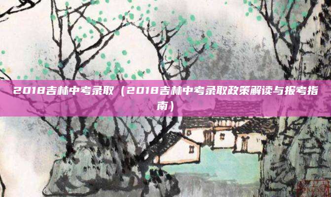2018吉林中考录取（2018吉林中考录取政策解读与报考指南）
