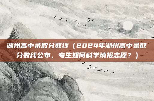 湖州高中录取分数线（2024年湖州高中录取分数线公布，考生如何科学填报志愿？）