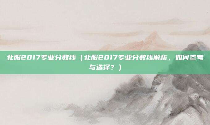 北服2017专业分数线（北服2017专业分数线解析，如何参考与选择？）
