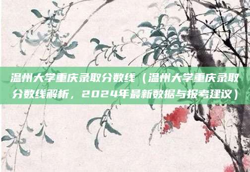 温州大学重庆录取分数线（温州大学重庆录取分数线解析，2024年最新数据与报考建议）