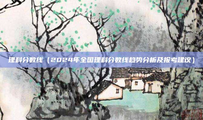 理科分数线（2024年全国理科分数线趋势分析及报考建议）