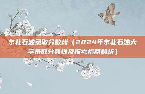 东北石油录取分数线（2024年东北石油大学录取分数线及报考指南解析）