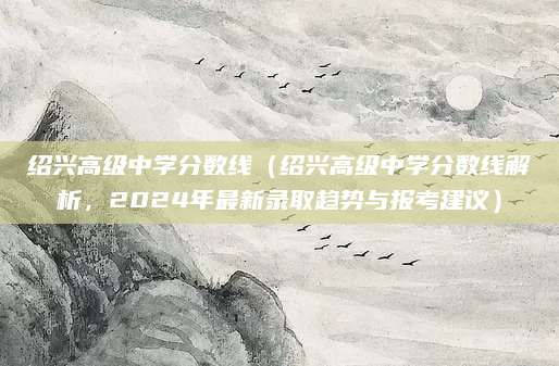 绍兴高级中学分数线（绍兴高级中学分数线解析，2024年最新录取趋势与报考建议）