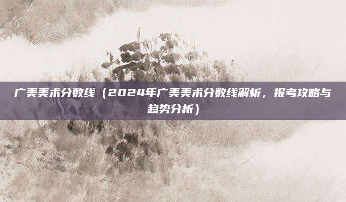 广美美术分数线（2024年广美美术分数线解析，报考攻略与趋势分析）