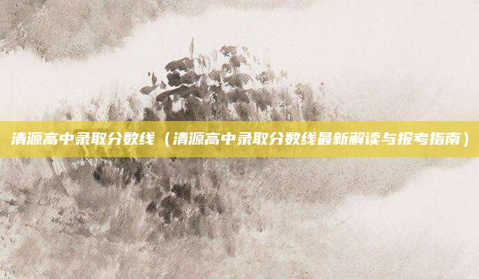 清源高中录取分数线（清源高中录取分数线最新解读与报考指南）