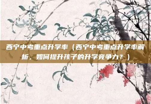 西宁中考重点升学率（西宁中考重点升学率解析，如何提升孩子的升学竞争力？）