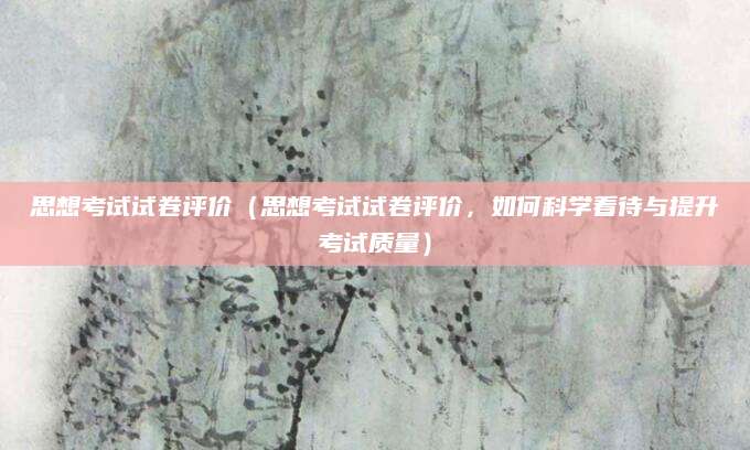 思想考试试卷评价（思想考试试卷评价，如何科学看待与提升考试质量）