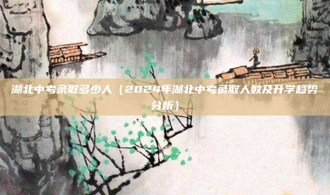 湖北中考录取多少人（2024年湖北中考录取人数及升学趋势分析）