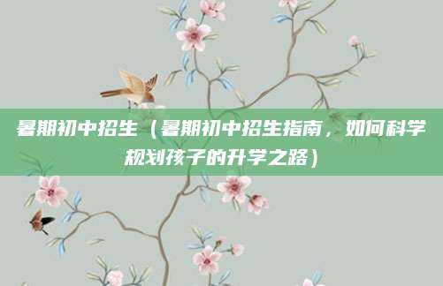 暑期初中招生（暑期初中招生指南，如何科学规划孩子的升学之路）