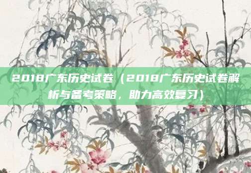 2018广东历史试卷（2018广东历史试卷解析与备考策略，助力高效复习）