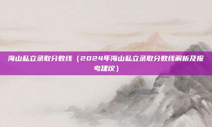 海山私立录取分数线（2024年海山私立录取分数线解析及报考建议）