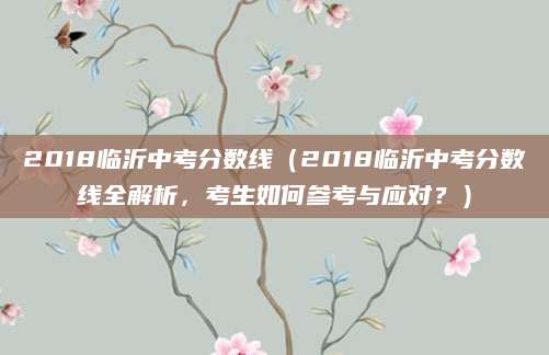 2018临沂中考分数线（2018临沂中考分数线全解析，考生如何参考与应对？）