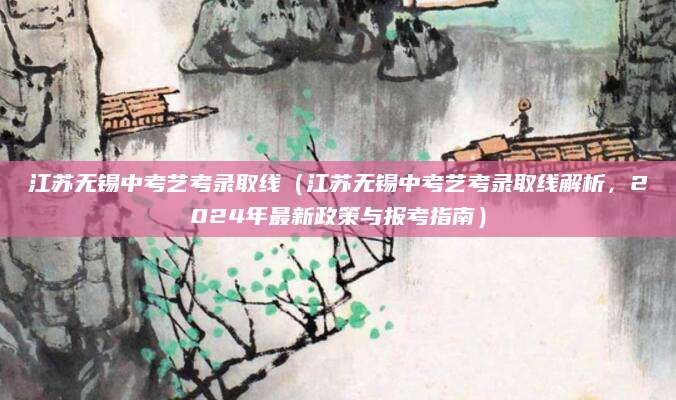 江苏无锡中考艺考录取线（江苏无锡中考艺考录取线解析，2024年最新政策与报考指南）