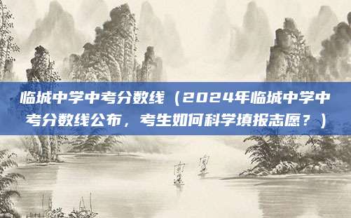 临城中学中考分数线（2024年临城中学中考分数线公布，考生如何科学填报志愿？）