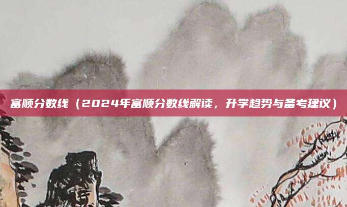 富顺分数线（2024年富顺分数线解读，升学趋势与备考建议）