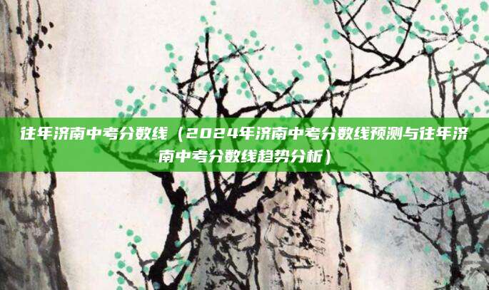 往年济南中考分数线（2024年济南中考分数线预测与往年济南中考分数线趋势分析）