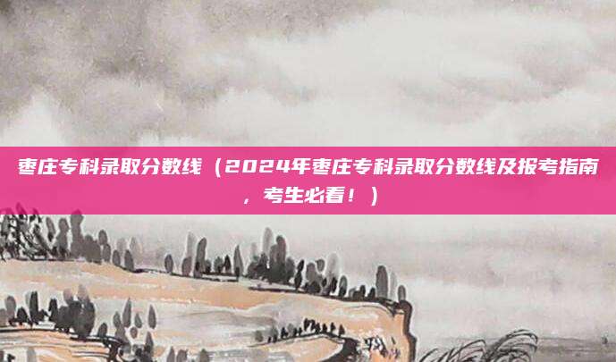 枣庄专科录取分数线（2024年枣庄专科录取分数线及报考指南，考生必看！）