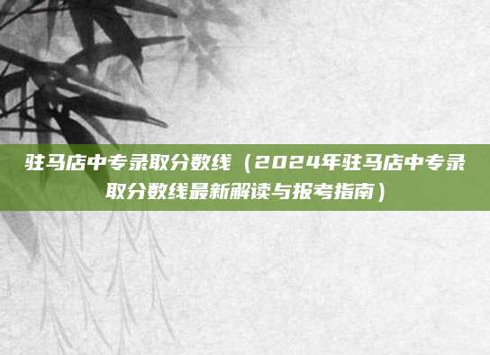 驻马店中专录取分数线（2024年驻马店中专录取分数线最新解读与报考指南）