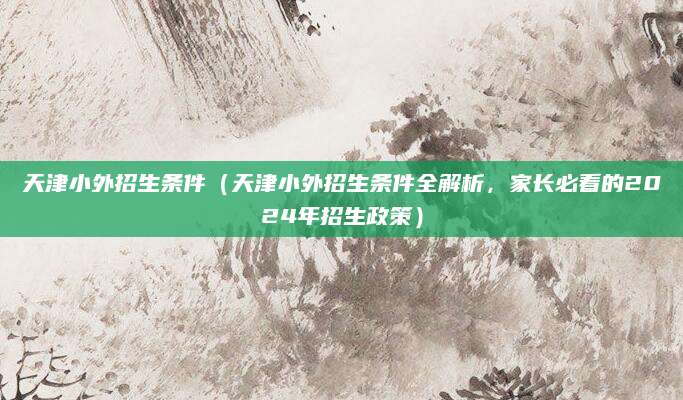天津小外招生条件（天津小外招生条件全解析，家长必看的2024年招生政策）