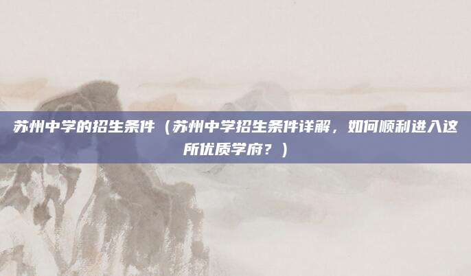 苏州中学的招生条件（苏州中学招生条件详解，如何顺利进入这所优质学府？）