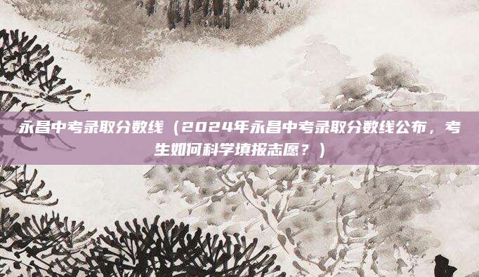 永昌中考录取分数线（2024年永昌中考录取分数线公布，考生如何科学填报志愿？）