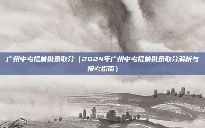 广州中考提前批录取分（2024年广州中考提前批录取分解析与报考指南）