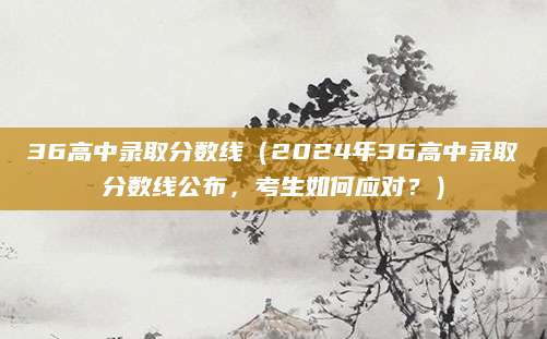 36高中录取分数线（2024年36高中录取分数线公布，考生如何应对？）