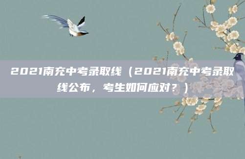 2021南充中考录取线（2021南充中考录取线公布，考生如何应对？）