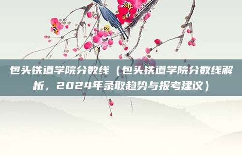 包头铁道学院分数线（包头铁道学院分数线解析，2024年录取趋势与报考建议）
