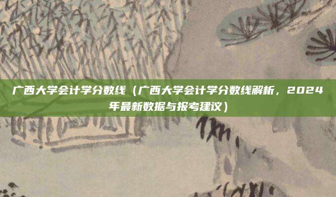 广西大学会计学分数线（广西大学会计学分数线解析，2024年最新数据与报考建议）