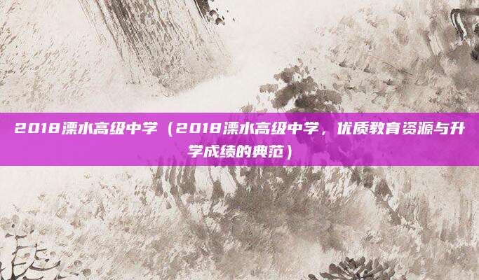 2018溧水高级中学（2018溧水高级中学，优质教育资源与升学成绩的典范）