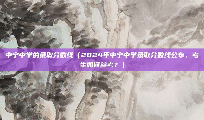 中宁中学的录取分数线（2024年中宁中学录取分数线公布，考生如何参考？）
