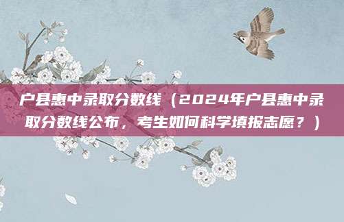 户县惠中录取分数线（2024年户县惠中录取分数线公布，考生如何科学填报志愿？）