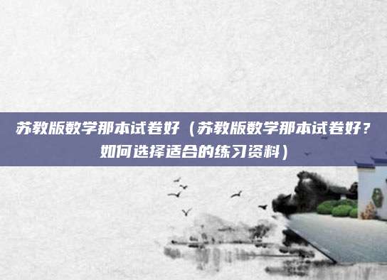 苏教版数学那本试卷好（苏教版数学那本试卷好？如何选择适合的练习资料）
