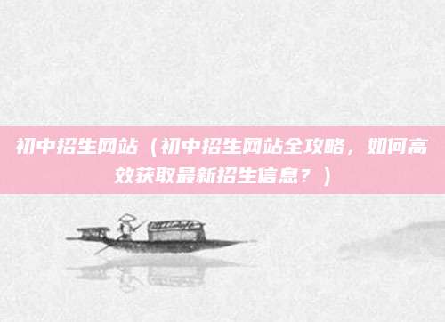 初中招生网站（初中招生网站全攻略，如何高效获取最新招生信息？）