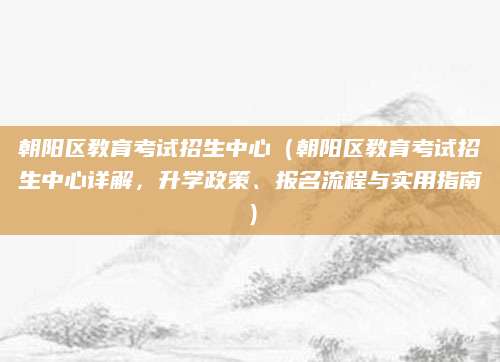 朝阳区教育考试招生中心（朝阳区教育考试招生中心详解，升学政策、报名流程与实用指南）