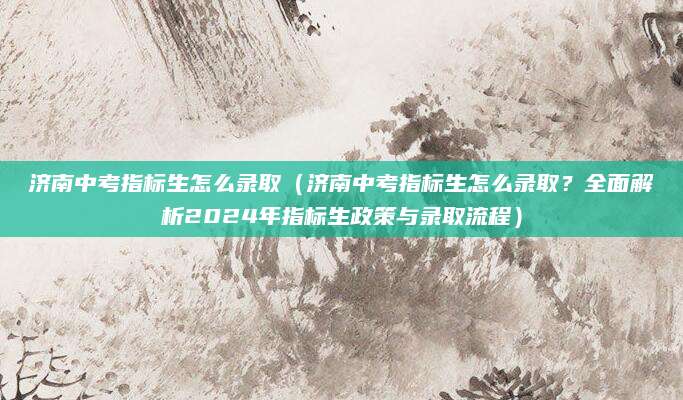 济南中考指标生怎么录取（济南中考指标生怎么录取？全面解析2024年指标生政策与录取流程）