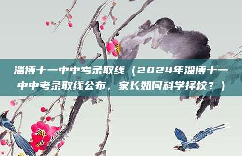 淄博十一中中考录取线（2024年淄博十一中中考录取线公布，家长如何科学择校？）