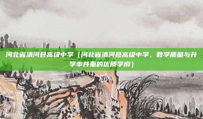 河北省清河县高级中学（河北省清河县高级中学，教学质量与升学率并重的优质学府）
